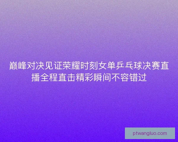 巅峰对决见证荣耀时刻女单乒乓球决赛直播全程直击精彩瞬间不容错过