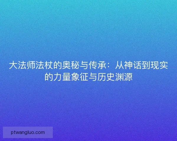 大法师法杖的奥秘与传承：从神话到现实的力量象征与历史渊源