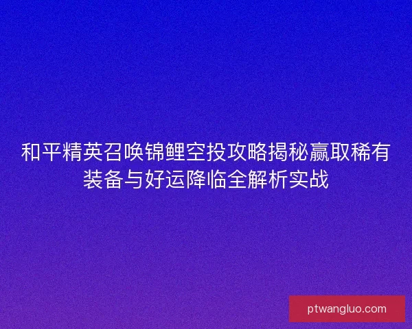 和平精英召唤锦鲤空投攻略揭秘赢取稀有装备与好运降临全解析实战