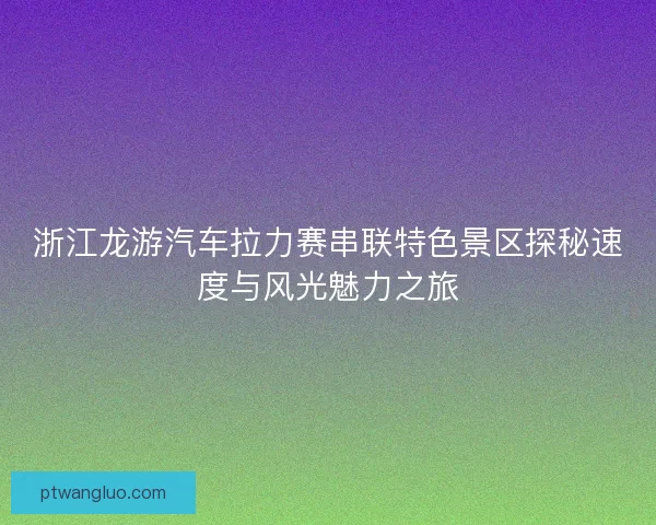 浙江龙游汽车拉力赛串联特色景区探秘速度与风光魅力之旅