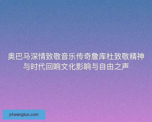 奥巴马深情致敬音乐传奇詹库杜致敬精神与时代回响文化影响与自由之声