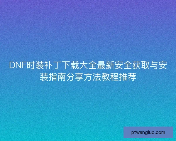 DNF时装补丁下载大全最新安全获取与安装指南分享方法教程推荐