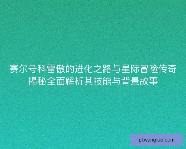 赛尔号科雷傲的进化之路与星际冒险传奇揭秘全面解析其技能与背景故事