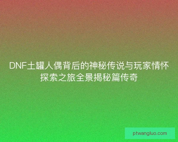 DNF土罐人偶背后的神秘传说与玩家情怀探索之旅全景揭秘篇传奇