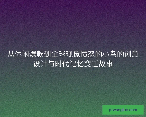 从休闲爆款到全球现象愤怒的小鸟的创意设计与时代记忆变迁故事