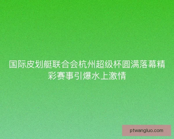 国际皮划艇联合会杭州超级杯圆满落幕精彩赛事引爆水上激情