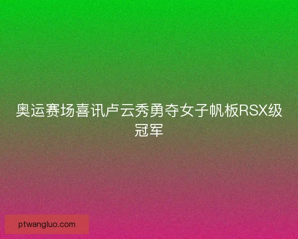 奥运赛场喜讯卢云秀勇夺女子帆板RSX级冠军