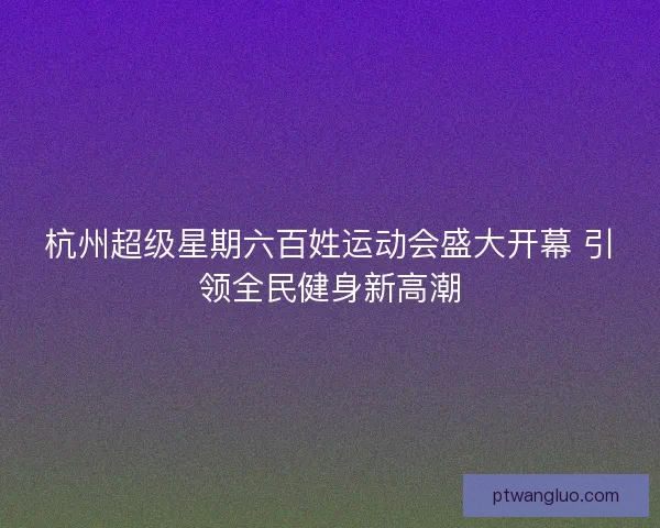 杭州超级星期六百姓运动会盛大开幕 引领全民健身新高潮