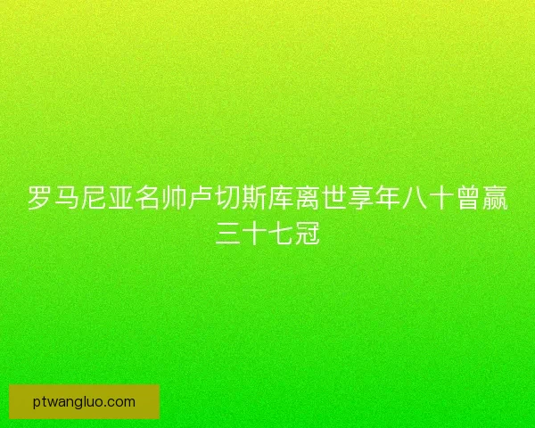 罗马尼亚名帅卢切斯库离世享年八十曾赢三十七冠