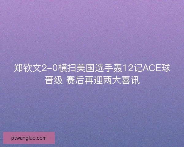 郑钦文2-0横扫美国选手轰12记ACE球晋级 赛后再迎两大喜讯